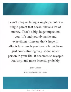 I can’t imagine being a single parent or a single parent that doesn’t have a lot of money. That’s a big, huge impact on your life and your dynamic and everything - I mean, that’s huge. It affects how much you have a break from just concentrating on just one other person in your life. It becomes so myopic that way, and more intense, probably Picture Quote #1
