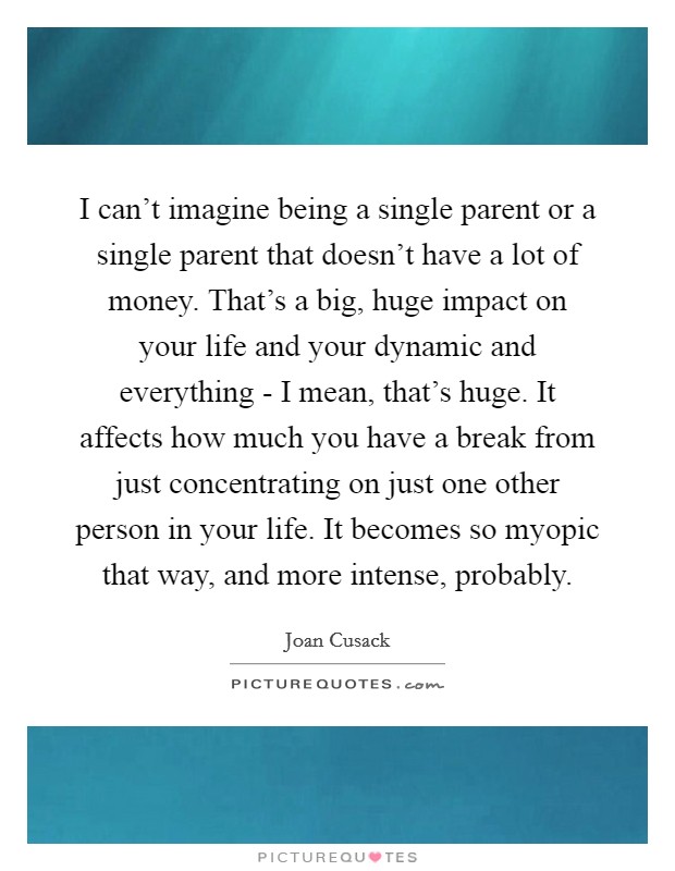 I can't imagine being a single parent or a single parent that doesn't have a lot of money. That's a big, huge impact on your life and your dynamic and everything - I mean, that's huge. It affects how much you have a break from just concentrating on just one other person in your life. It becomes so myopic that way, and more intense, probably Picture Quote #1