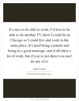 It’s nice to be able to work; I’d love to be able to do another TV show I could do in Chicago so I could live and work in the same place. It’s hard being a parent and being in a good marriage, and it all takes a lot of work, but if you’re not there you can’t do any of it Picture Quote #1