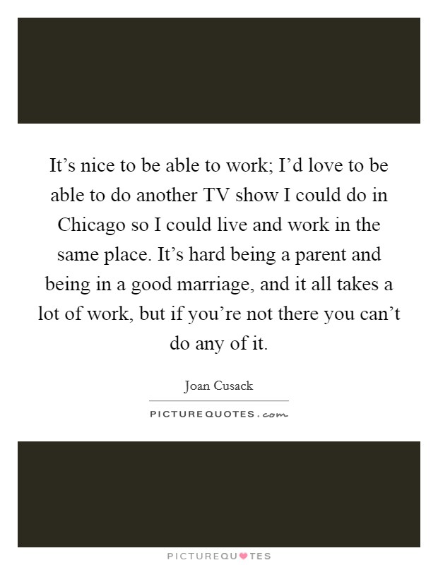 It's nice to be able to work; I'd love to be able to do another TV show I could do in Chicago so I could live and work in the same place. It's hard being a parent and being in a good marriage, and it all takes a lot of work, but if you're not there you can't do any of it Picture Quote #1