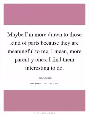 Maybe I’m more drawn to those kind of parts because they are meaningful to me. I mean, more parent-y ones, I find them interesting to do Picture Quote #1