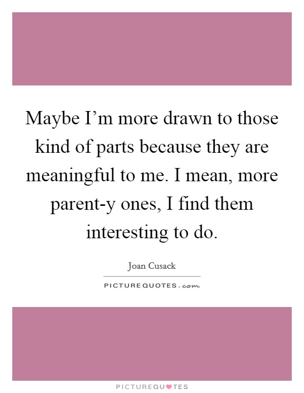 Maybe I'm more drawn to those kind of parts because they are meaningful to me. I mean, more parent-y ones, I find them interesting to do Picture Quote #1