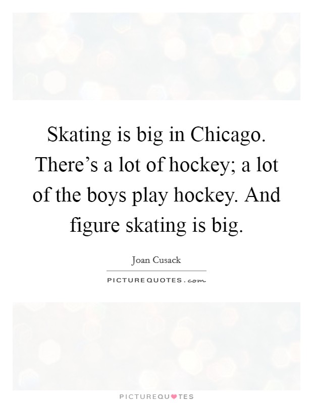 Skating is big in Chicago. There's a lot of hockey; a lot of the boys play hockey. And figure skating is big Picture Quote #1