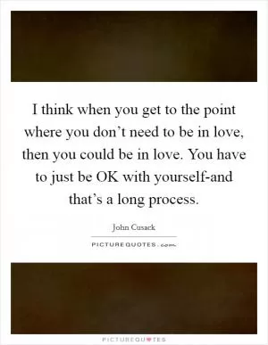 I think when you get to the point where you don’t need to be in love, then you could be in love. You have to just be OK with yourself-and that’s a long process Picture Quote #1