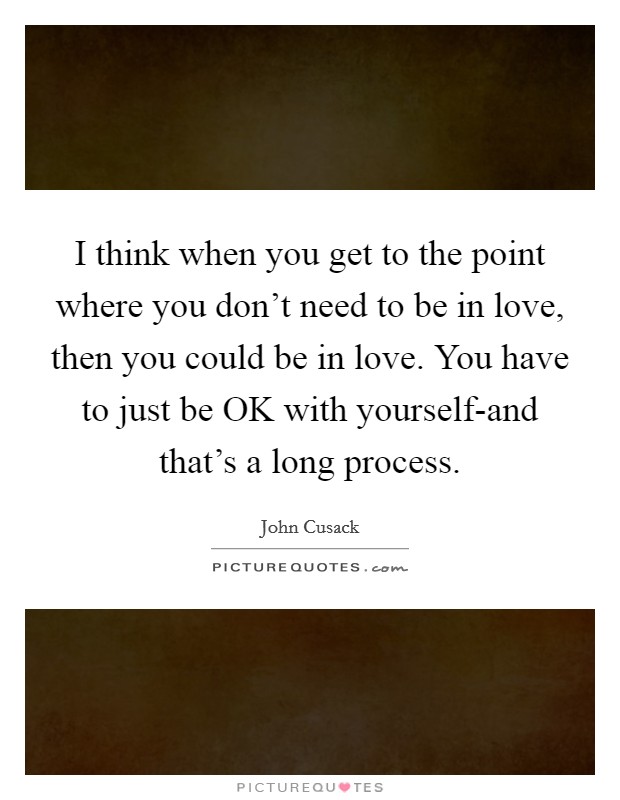 I think when you get to the point where you don't need to be in love, then you could be in love. You have to just be OK with yourself-and that's a long process Picture Quote #1