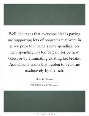 Well, the taxes that everyone else is paying are supporting lots of programs that were in place prior to Obama’s new spending. So new spending has too be paid for by new taxes, or by eliminating existing tax breaks. And Obama wants that burden to be borne exclusively by the rich Picture Quote #1