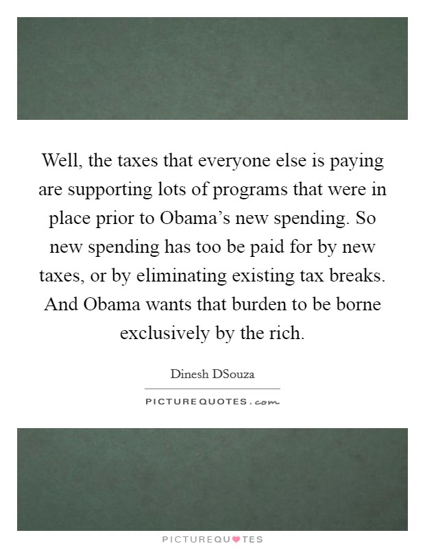 Well, the taxes that everyone else is paying are supporting lots of programs that were in place prior to Obama's new spending. So new spending has too be paid for by new taxes, or by eliminating existing tax breaks. And Obama wants that burden to be borne exclusively by the rich Picture Quote #1