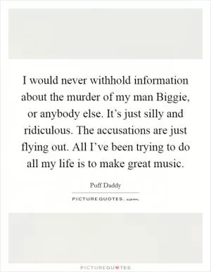 I would never withhold information about the murder of my man Biggie, or anybody else. It’s just silly and ridiculous. The accusations are just flying out. All I’ve been trying to do all my life is to make great music Picture Quote #1