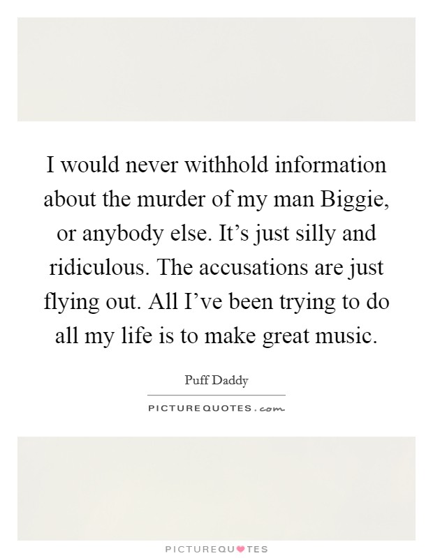 I would never withhold information about the murder of my man Biggie, or anybody else. It's just silly and ridiculous. The accusations are just flying out. All I've been trying to do all my life is to make great music Picture Quote #1