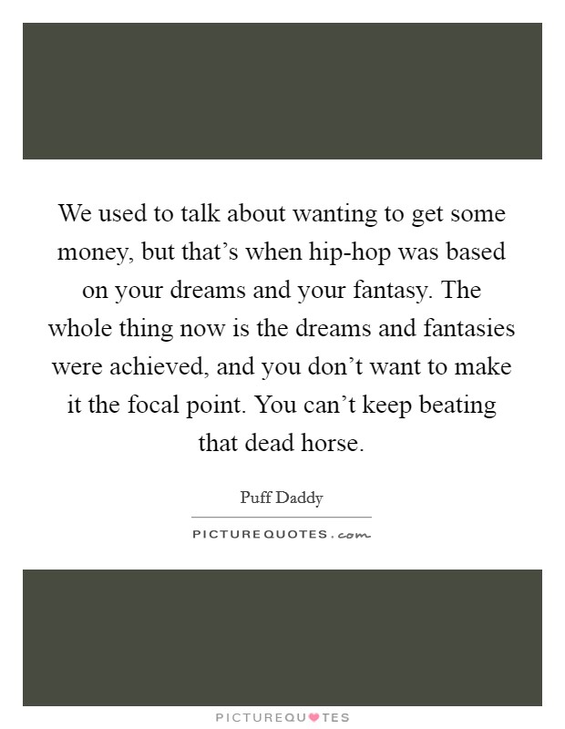 We used to talk about wanting to get some money, but that's when hip-hop was based on your dreams and your fantasy. The whole thing now is the dreams and fantasies were achieved, and you don't want to make it the focal point. You can't keep beating that dead horse Picture Quote #1