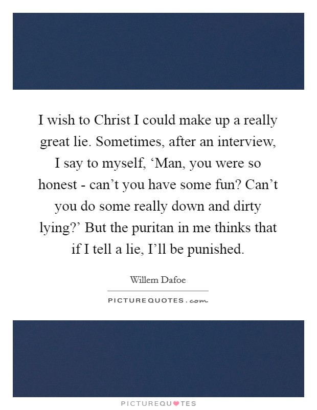 I wish to Christ I could make up a really great lie. Sometimes, after an interview, I say to myself, ‘Man, you were so honest - can't you have some fun? Can't you do some really down and dirty lying?' But the puritan in me thinks that if I tell a lie, I'll be punished Picture Quote #1
