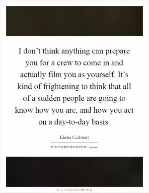 I don’t think anything can prepare you for a crew to come in and actually film you as yourself. It’s kind of frightening to think that all of a sudden people are going to know how you are, and how you act on a day-to-day basis Picture Quote #1
