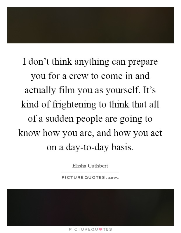 I don't think anything can prepare you for a crew to come in and actually film you as yourself. It's kind of frightening to think that all of a sudden people are going to know how you are, and how you act on a day-to-day basis Picture Quote #1