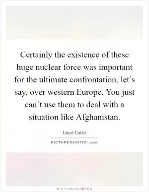 Certainly the existence of these huge nuclear force was important for the ultimate confrontation, let’s say, over western Europe. You just can’t use them to deal with a situation like Afghanistan Picture Quote #1