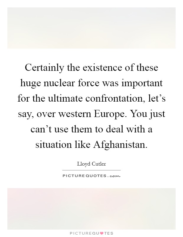 Certainly the existence of these huge nuclear force was important for the ultimate confrontation, let's say, over western Europe. You just can't use them to deal with a situation like Afghanistan Picture Quote #1