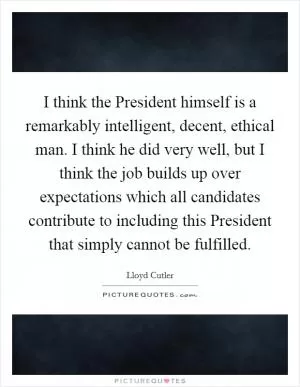 I think the President himself is a remarkably intelligent, decent, ethical man. I think he did very well, but I think the job builds up over expectations which all candidates contribute to including this President that simply cannot be fulfilled Picture Quote #1