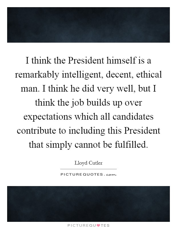 I think the President himself is a remarkably intelligent, decent, ethical man. I think he did very well, but I think the job builds up over expectations which all candidates contribute to including this President that simply cannot be fulfilled Picture Quote #1