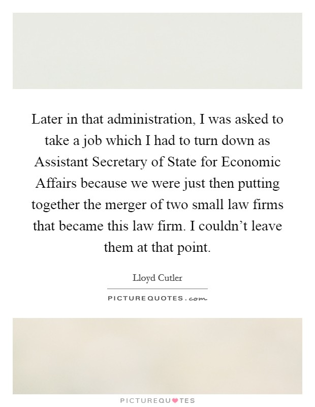 Later in that administration, I was asked to take a job which I had to turn down as Assistant Secretary of State for Economic Affairs because we were just then putting together the merger of two small law firms that became this law firm. I couldn't leave them at that point Picture Quote #1