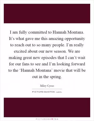 I am fully committed to Hannah Montana. It’s what gave me this amazing opportunity to reach out to so many people. I’m really excited about our new season. We are making great new episodes that I can’t wait for our fans to see and I’m looking forward to the ‘Hannah Montana’ movie that will be out in the spring Picture Quote #1