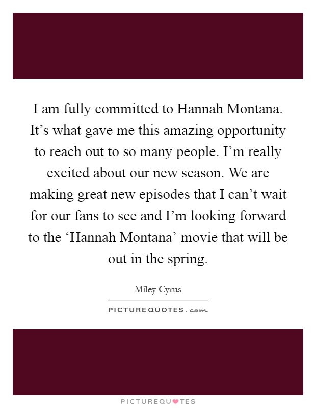 I am fully committed to Hannah Montana. It's what gave me this amazing opportunity to reach out to so many people. I'm really excited about our new season. We are making great new episodes that I can't wait for our fans to see and I'm looking forward to the ‘Hannah Montana' movie that will be out in the spring Picture Quote #1