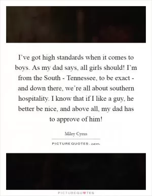 I’ve got high standards when it comes to boys. As my dad says, all girls should! I’m from the South - Tennessee, to be exact - and down there, we’re all about southern hospitality. I know that if I like a guy, he better be nice, and above all, my dad has to approve of him! Picture Quote #1