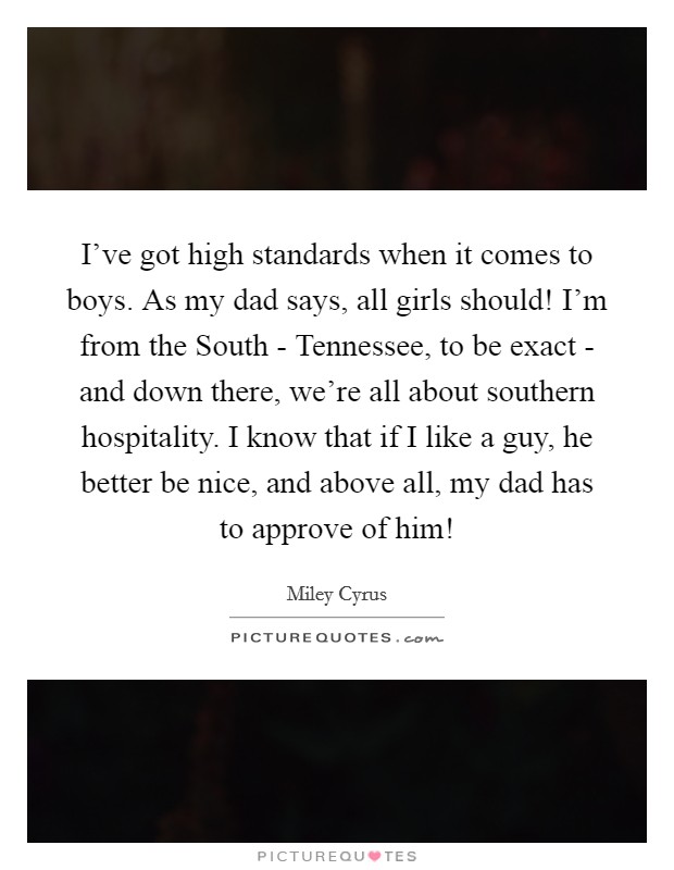 I've got high standards when it comes to boys. As my dad says, all girls should! I'm from the South - Tennessee, to be exact - and down there, we're all about southern hospitality. I know that if I like a guy, he better be nice, and above all, my dad has to approve of him! Picture Quote #1
