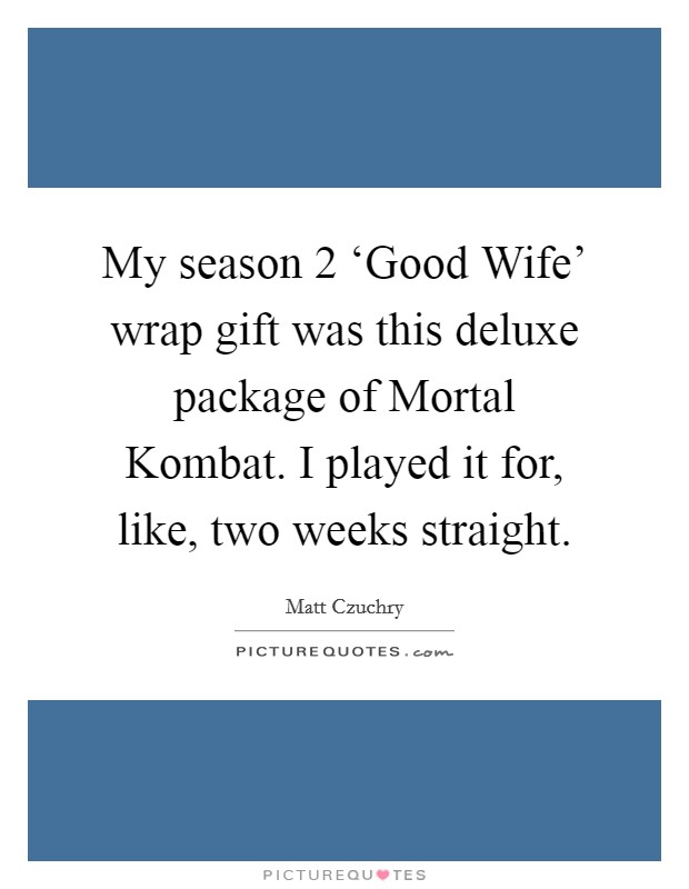 My season 2 ‘Good Wife' wrap gift was this deluxe package of Mortal Kombat. I played it for, like, two weeks straight Picture Quote #1