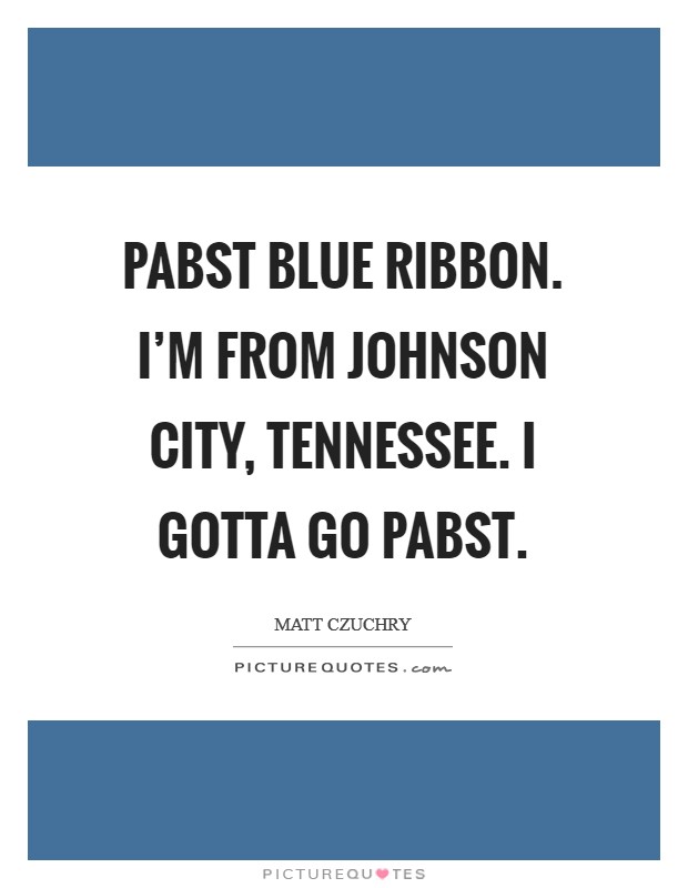 Pabst Blue Ribbon. I'm from Johnson City, tennessee. I gotta go Pabst Picture Quote #1