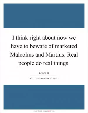 I think right about now we have to beware of marketed Malcolms and Martins. Real people do real things Picture Quote #1