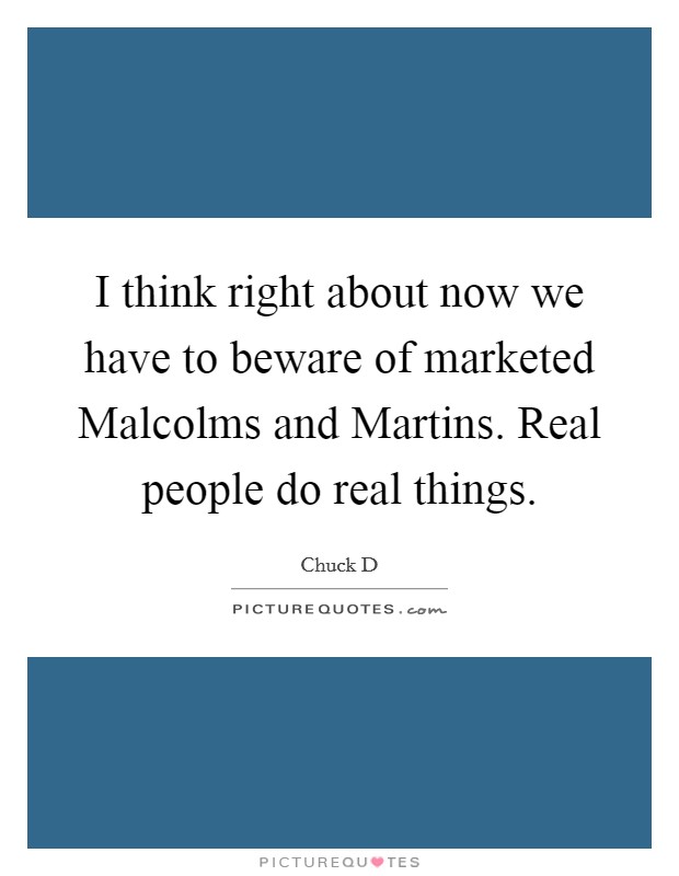 I think right about now we have to beware of marketed Malcolms and Martins. Real people do real things Picture Quote #1
