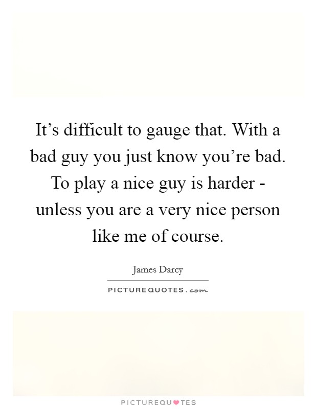 It's difficult to gauge that. With a bad guy you just know you're bad. To play a nice guy is harder - unless you are a very nice person like me of course Picture Quote #1