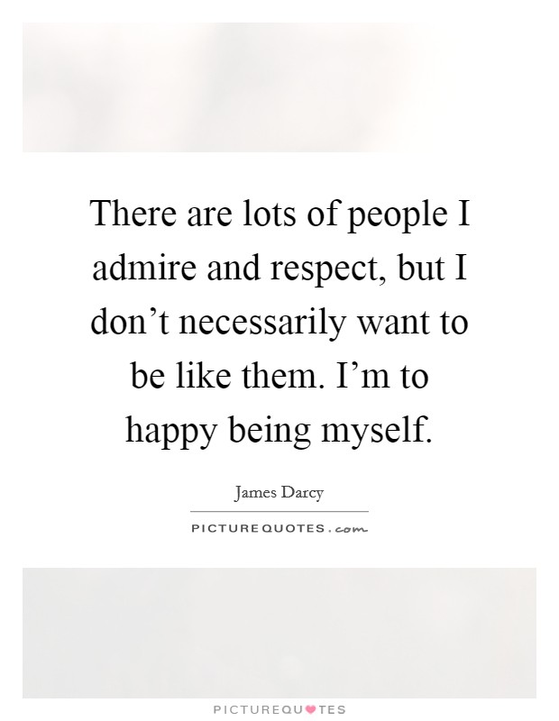 There are lots of people I admire and respect, but I don't necessarily want to be like them. I'm to happy being myself Picture Quote #1