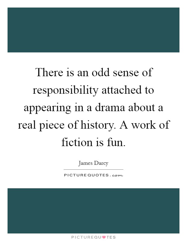 There is an odd sense of responsibility attached to appearing in a drama about a real piece of history. A work of fiction is fun Picture Quote #1