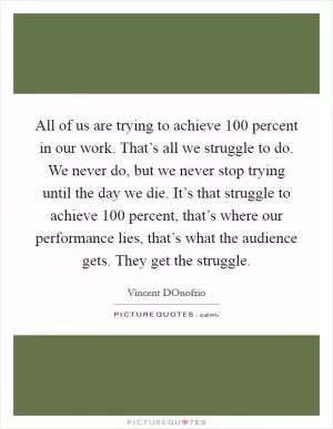 All of us are trying to achieve 100 percent in our work. That’s all we struggle to do. We never do, but we never stop trying until the day we die. It’s that struggle to achieve 100 percent, that’s where our performance lies, that’s what the audience gets. They get the struggle Picture Quote #1