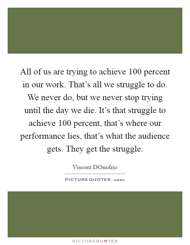 All of us are trying to achieve 100 percent in our work. That's all we struggle to do. We never do, but we never stop trying until the day we die. It's that struggle to achieve 100 percent, that's where our performance lies, that's what the audience gets. They get the struggle Picture Quote #1
