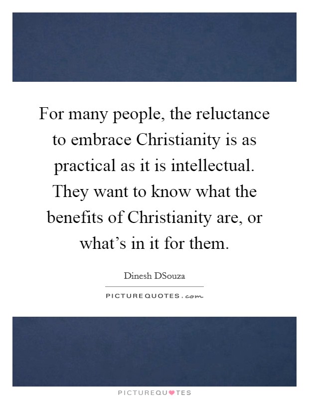 For many people, the reluctance to embrace Christianity is as practical as it is intellectual. They want to know what the benefits of Christianity are, or what's in it for them Picture Quote #1