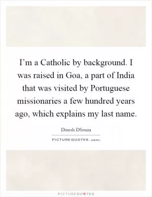 I’m a Catholic by background. I was raised in Goa, a part of India that was visited by Portuguese missionaries a few hundred years ago, which explains my last name Picture Quote #1