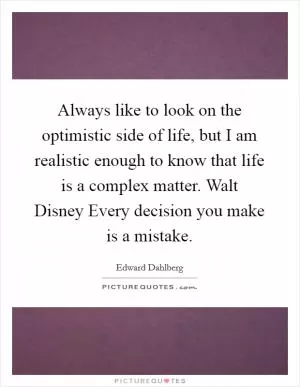 Always like to look on the optimistic side of life, but I am realistic enough to know that life is a complex matter. Walt Disney Every decision you make is a mistake Picture Quote #1