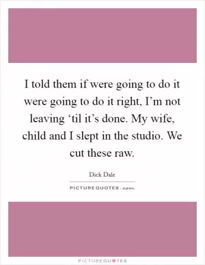 I told them if were going to do it were going to do it right, I’m not leaving ‘til it’s done. My wife, child and I slept in the studio. We cut these raw Picture Quote #1