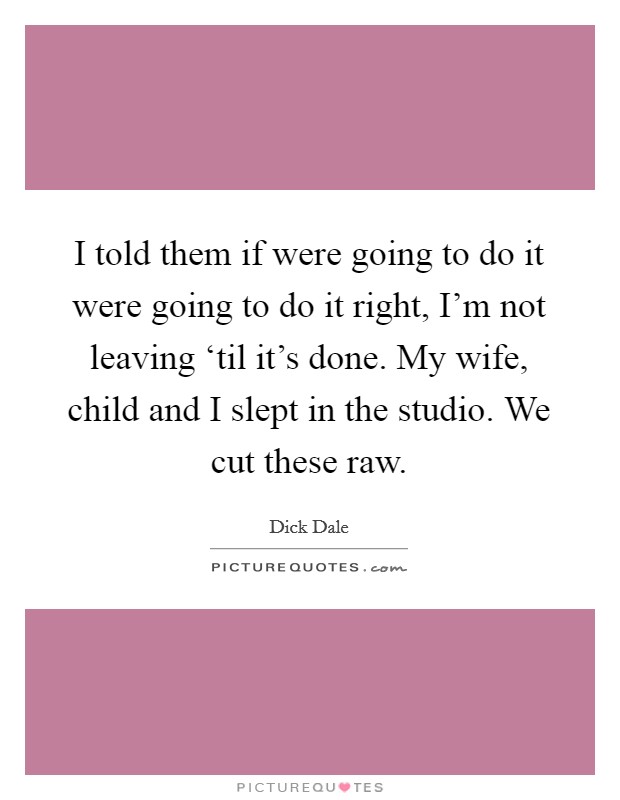 I told them if were going to do it were going to do it right, I'm not leaving ‘til it's done. My wife, child and I slept in the studio. We cut these raw Picture Quote #1
