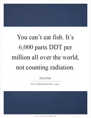 You can’t eat fish. It’s 6,000 parts DDT per million all over the world, not counting radiation Picture Quote #1