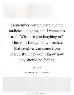 I remember certain people in the audience laughing and I wanted to ask: ‘What are you laughing at? This isn’t funny.’ Now I realize that laughter can come from insecurity. They don’t know how they should be feeling Picture Quote #1