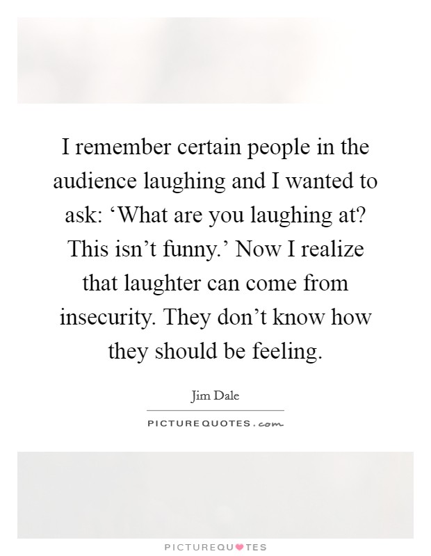 I remember certain people in the audience laughing and I wanted to ask: ‘What are you laughing at? This isn't funny.' Now I realize that laughter can come from insecurity. They don't know how they should be feeling Picture Quote #1