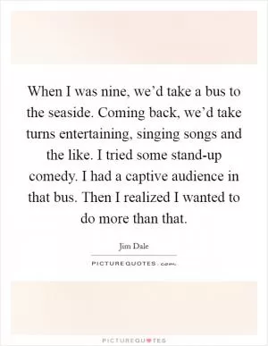 When I was nine, we’d take a bus to the seaside. Coming back, we’d take turns entertaining, singing songs and the like. I tried some stand-up comedy. I had a captive audience in that bus. Then I realized I wanted to do more than that Picture Quote #1