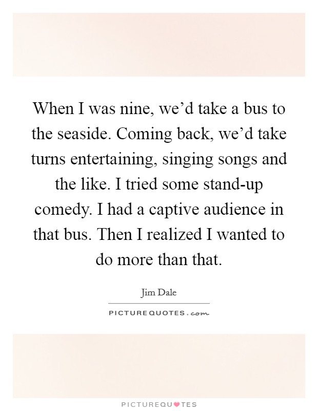 When I was nine, we'd take a bus to the seaside. Coming back, we'd take turns entertaining, singing songs and the like. I tried some stand-up comedy. I had a captive audience in that bus. Then I realized I wanted to do more than that Picture Quote #1