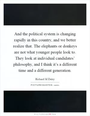 And the political system is changing rapidly in this country, and we better realize that. The elephants or donkeys are not what younger people look to. They look at individual candidates’ philosophy, and I think it’s a different time and a different generation Picture Quote #1