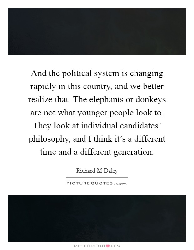 And the political system is changing rapidly in this country, and we better realize that. The elephants or donkeys are not what younger people look to. They look at individual candidates' philosophy, and I think it's a different time and a different generation Picture Quote #1