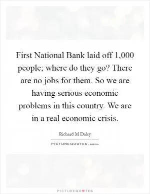 First National Bank laid off 1,000 people; where do they go? There are no jobs for them. So we are having serious economic problems in this country. We are in a real economic crisis Picture Quote #1
