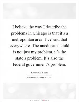 I believe the way I describe the problems in Chicago is that it’s a metropolitan area. I’ve said that everywhere. The uneducated child is not just my problem, it’s the state’s problem. It’s also the federal government’s problem Picture Quote #1