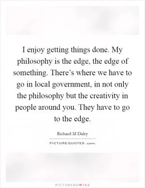 I enjoy getting things done. My philosophy is the edge, the edge of something. There’s where we have to go in local government, in not only the philosophy but the creativity in people around you. They have to go to the edge Picture Quote #1